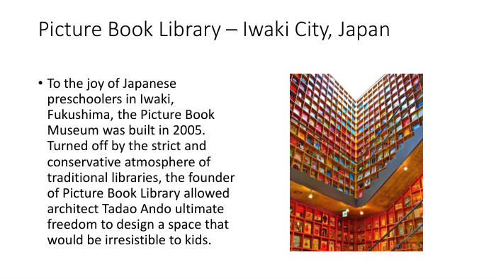Picture Book Library – Iwaki City, Japan. To the joy of Japanese preschoolers in Iwaki, Fukushima, the Picture Book Museum was built in 2005. Turned off by the strict and conservative atmosphere of traditional libraries, the founder of Picture Book Library allowed architect Tadao Ando ultimate freedom to design a space that would be irresistible to kids.
