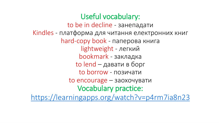 Useful vocabulary:to be in decline - занепадати. Kindles - платформа для читання електронних книгhard-copy book - паперова книгаlightweight - легкийbookmark - закладкаto lend – давати в боргto borrow - позичатиto encourage – заохочувати. Vocabulary practice:https://learningapps.org/watch?v=p4rm7ia8n23