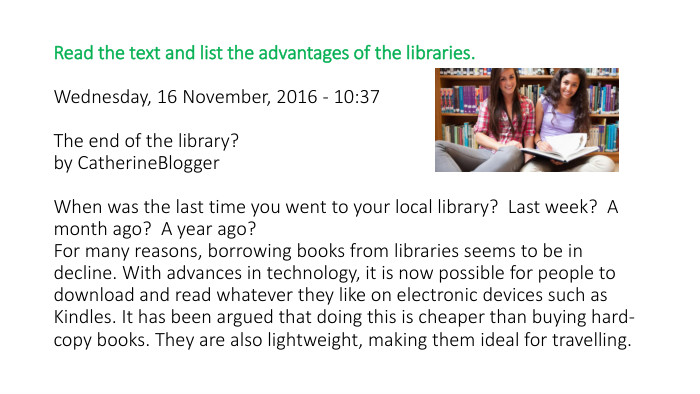 Read the text and list the advantages of the libraries. Wednesday, 16 November, 2016 - 10:37 The end of the library?by Catherine. Blogger. When was the last time you went to your local library? Last week? A month ago? A year ago?For many reasons, borrowing books from libraries seems to be in decline. With advances in technology, it is now possible for people to download and read whatever they like on electronic devices such as Kindles. It has been argued that doing this is cheaper than buying hard-copy books. They are also lightweight, making them ideal for travelling.