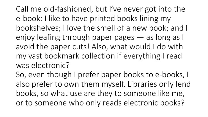 Call me old-fashioned, but I’ve never got into the e-book: I like to have printed books lining my bookshelves; I love the smell of a new book; and I enjoy leafing through paper pages — as long as I avoid the paper cuts! Also, what would I do with my vast bookmark collection if everything I read was electronic?So, even though I prefer paper books to e-books, I also prefer to own them myself. Libraries only lend books, so what use are they to someone like me, or to someone who only reads electronic books?