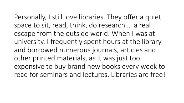 Personally, I still love libraries. They offer a quiet space to sit, read, think, do research … a real escape from the outside world. When I was at university, I frequently spent hours at the library and borrowed numerous journals, articles and other printed materials, as it was just too expensive to buy brand new books every week to read for seminars and lectures. Libraries are free!