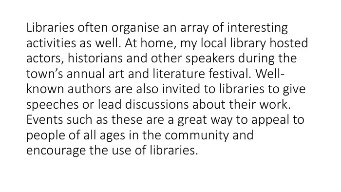 Libraries often organise an array of interesting activities as well. At home, my local library hosted actors, historians and other speakers during the town’s annual art and literature festival. Well-known authors are also invited to libraries to give speeches or lead discussions about their work. Events such as these are a great way to appeal to people of all ages in the community and encourage the use of libraries.