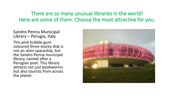 There are so many unusual libraries in the world!Here are some of them. Choose the most attractive for you. Sandro Penna Municipal Library – Perugia, Italy. This pink bubble-gum coloured three-storey disk is not an alien spaceship, but the Sandro Penna municipal library, named after a Perugian poet. This library attracts not just bookworms but also tourists from across the planet. 