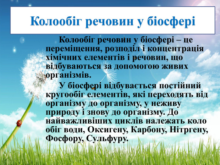 Колообіг речовин у біосфері Колообіг речовин у біосфері – це переміщення, розподіл і концентрація хімічних елементів і речовин, що відбуваються за допомогою живих організмів. У біосфері відбувається постійний кругообіг елементів, які переходять від організму до організму, у неживу природу і знову до організму. До найважливіших циклів належать коло обіг води, Оксигену, Карбону, Нітргену, Фосфору, Сульфуру.