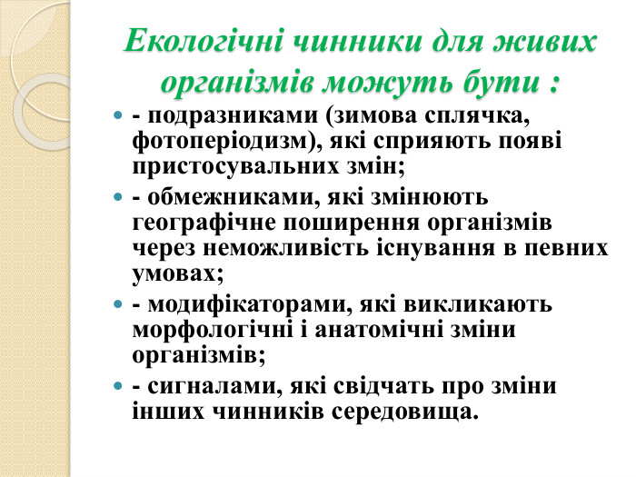 Екологічні чинники для живих організмів можуть бути :- подразниками (зимова сплячка, фотоперіодизм), які сприяють появі пристосувальних змін;- обмежниками, які змінюють географічне поширення організмів через неможливість існування в певних умовах;- модифікаторами, які викликають морфологічні і анатомічні зміни організмів;- сигналами, які свідчать про зміни інших чинників середовища.