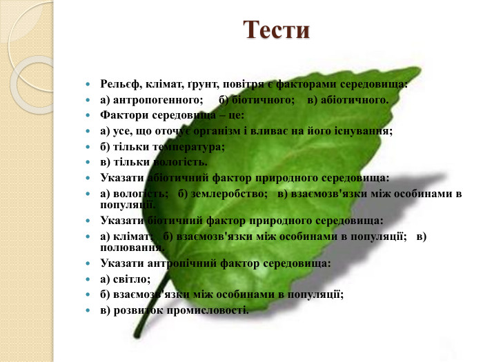  Тести. Рельєф, клімат, ґрунт, повітря є факторами середовища:а) антропогенного; б) біотичного; в) абіотичного. Фактори середовища – це:а) усе, що оточує організм і вливає на його існування;б) тільки температура;в) тільки вологість. Указати абіотичний фактор природного середовища:а) вологість; б) землеробство; в) взаємозв'язки між особинами в популяції. Указати біотичний фактор природного середовища:а) клімат; б) взаємозв'язки між особинами в популяції; в) полювання. Указати антропічний фактор середовища:а) світло; б) взаємозв'язки між особинами в популяції; в) розвиток промисловості.