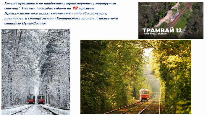 Хочете проїхатися по найдовшому транспортному маршрутом столиці? Тоді вам необхідно сідати на 12 трамвай. Протяжність його шляху становить понад 20 кілометрів, починаючи зі станції метро «Контрактова площа», і закінчуючи станцією Пуща-Водиця.
