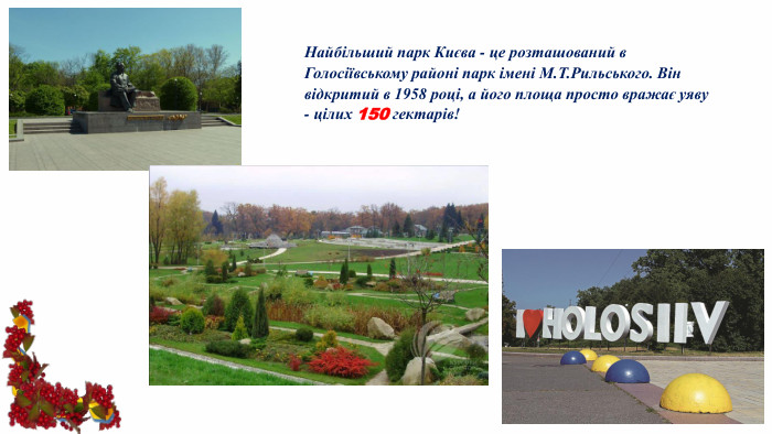 Найбільший парк Києва - це розташований в Голосіївському районі парк імені М. Т. Рильського. Він відкритий в 1958 році, а його площа просто вражає уяву - цілих 150 гектарів!