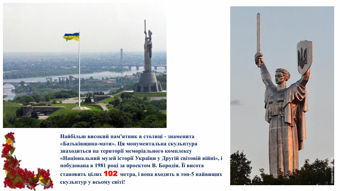 Найбільш високий пам'ятник в столиці - знаменита «Батьківщина-мати». Ця монументальна скульптура знаходиться на території меморіального комплексу «Національний музей історії України у Другій світовій війні», і побудована в 1981 році за проектом В. Бородія. Її висота становить цілих 102 метра, і вона входить в топ-5 найвищих скульптур у всьому світі!