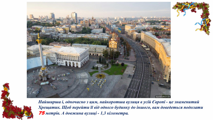 Найширша і, одночасно з цим, найкоротша вулиця в усій Європі - це знаменитий Хрещатик. Щоб перейти її від одного будинку до іншого, вам доведеться подолати 75 метрів. А довжина вулиці - 1,3 кілометра.