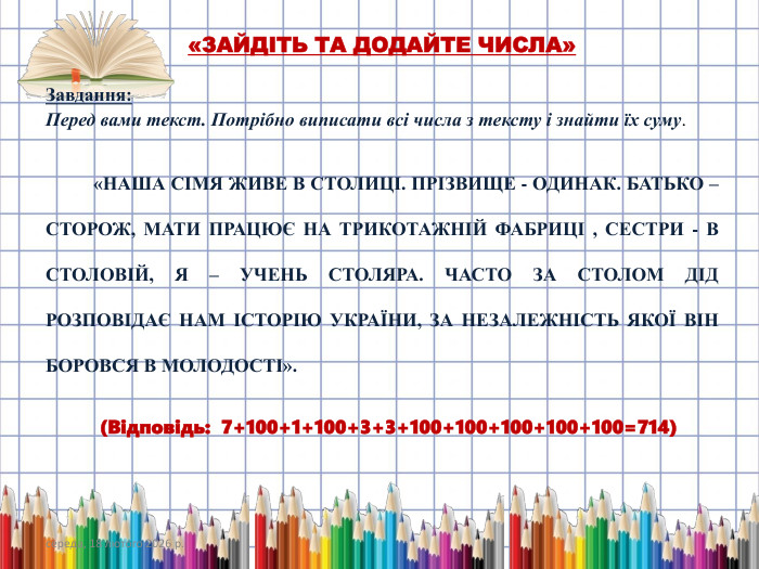 середа, 18 лютого 2026 р.«ЗАЙДІТЬ ТА ДОДАЙТЕ ЧИСЛА»Завдання: Перед вами текст. Потрібно виписати всі числа з тексту і знайти їх суму.  «НАША СІМЯ ЖИВЕ В СТОЛИЦІ. ПРІЗВИЩЕ - ОДИНАК. БАТЬКО – СТОРОЖ, МАТИ ПРАЦЮЄ НА ТРИКОТАЖНІЙ ФАБРИЦІ , СЕСТРИ - В СТОЛОВІЙ, Я – УЧЕНЬ СТОЛЯРА. ЧАСТО ЗА СТОЛОМ ДІД РОЗПОВІДАЄ НАМ ІСТОРІЮ УКРАЇНИ, ЗА НЕЗАЛЕЖНІСТЬ ЯКОЇ ВІН БОРОВСЯ В МОЛОДОСТІ». (Відповідь: 7+100+1+100+3+3+100+100+100+100+100=714)