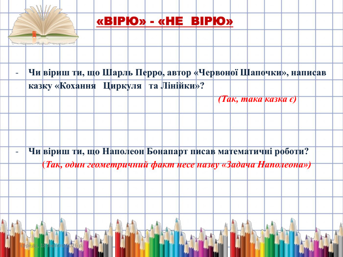 середа, 18 лютого 2026 р.«ВІРЮ» - «НЕ ВІРЮ»Чи віриш ти, що Шарль Перро, автор «Червоної Шапочки», написав казку «Кохання Циркуля та Лінійки»? (Так, така казка є)Чи віриш ти, що Наполеон Бонапарт писав математичні роботи? (Так, один геометричний факт несе назву «Задача Наполеона»)