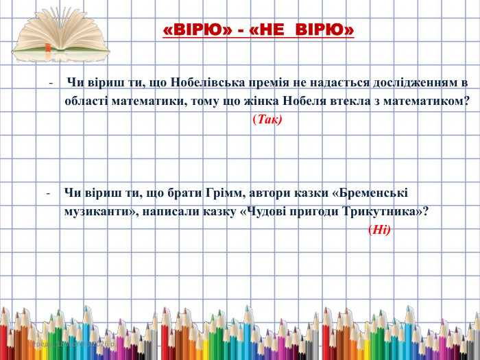 середа, 18 лютого 2026 р.«ВІРЮ» - «НЕ ВІРЮ»Чи віриш ти, що Нобелівська премія не надається дослідженням в області математики, тому що жінка Нобеля втекла з математиком? (Так)Чи віриш ти, що брати Грімм, автори казки «Бременські музиканти», написали казку «Чудові пригоди Трикутника»? (Ні)