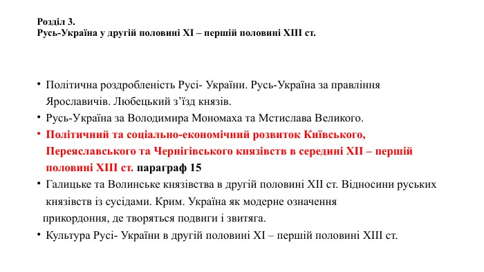 Розділ 3. Русь-Україна у другій половині ХІ – першій половині ХІІІ ст. Політична роздробленість Русі- України. Русь-Україна за правління Ярославичів. Любецький з’їзд князів. Русь-Україна за Володимира Мономаха та Мстислава Великого. Політичний та соціально-економічний розвиток Київського, Переяславського та Чернігівського князівств в середині ХІІ – першій половині ХІІІ ст. параграф 15 Галицьке та Волинське князівства в другій половині ХІІ ст. Відносини руських князівств із сусідами. Крим. Україна як модерне означення прикордоння, де творяться подвиги і звитяга. Культура Русі- України в другій половині ХІ – першій половині ХІІІ ст.
