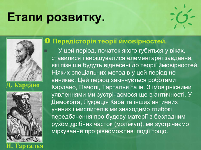 Етапи розвитку.  Передісторія теорії ймовірностей.      У цей період, початок якого губиться у віках, ставилися і вирішувалися елементарні завдання, які пізніше будуть віднесені до теорії ймовірностей. Ніяких спеціальних методів у цей період не виникає. Цей період закінчується роботами Кардано, Пачолі, Тарталья та ін. З імовірнісними уявленнями ми зустрічаємося ще в античності. У Демокріта, Лукреція Кара та інших античних учених і мислителів ми знаходимо глибокі передбачення про будову матерії з безладним рухом дрібних часток (молекул), ми зустрічаємо міркування про рівноможливі події тощо. Н. Тарталья  Д. Кардано   