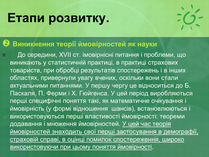 Етапи розвитку.  Виникнення теорії ймовірностей як науки     До середини, XVII ст. імовірнісні питання і проблеми, що виникають у статистичній практиці, в практиці страхових товариств, при обробці результатів спостережень і в інших областях, привернули увагу вчених, оскільки вони стали актуальними питаннями. У першу чергу це відноситься до Б. Паскаля, П. Ферми і X. Гюйгенса. У цей період виробляються перші специфічні поняття такі, як математичне очікування і ймовірність (у формі відношення  шансів), встановлюються і використовуються перші властивості ймовірності: теореми додавання і множення ймовірностей. У цей час теорія ймовірностей знаходить свої перші застосування в демографії, страховій справі, в оцінці помилок спостереження, широко використовуючи при цьому поняття ймовірності. 
