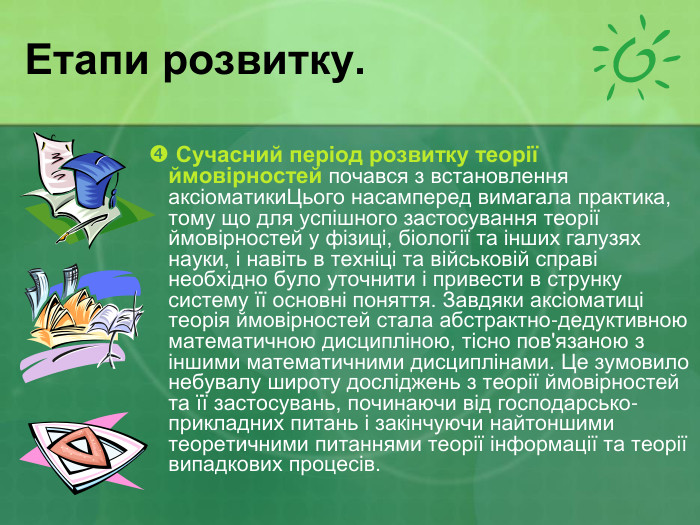 Етапи розвитку.   Сучасний період розвитку теорії ймовірностей почався з встановлення аксіоматикиЦього насамперед вимагала практика, тому що для успішного застосування теорії ймовірностей у фізиці, біології та інших галузях науки, і навіть в техніці та військовій справі необхідно було уточнити і привести в струнку систему її основні поняття. Завдяки аксіоматиці теорія ймовірностей стала абстрактно-дедуктивною математичною дисципліною, тісно пов'язаною з іншими математичними дисциплінами. Це зумовило небувалу широту досліджень з теорії ймовірностей та її застосувань, починаючи від господарсько-прикладних питань і закінчуючи найтоншими теоретичними питаннями теорії інформації та теорії випадкових процесів.  