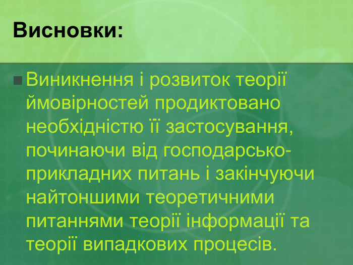 Висновки: Виникнення і розвиток теорії ймовірностей продиктовано необхідністю її застосування, починаючи від господарсько-прикладних питань і закінчуючи найтоншими теоретичними питаннями теорії інформації та теорії випадкових процесів.  