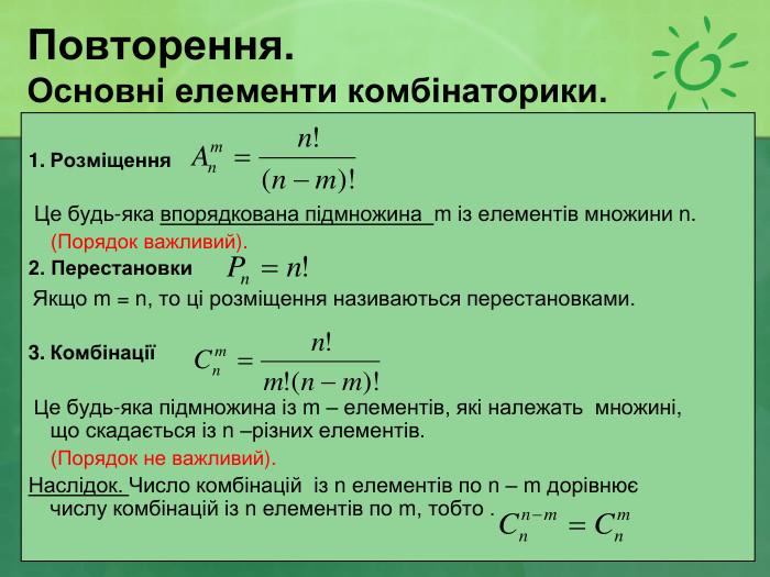 Повторення. Основні елементи комбінаторики.  Розміщення              Це будь-яка впорядкована підмножина  m із елементів множини n.     (Порядок важливий). 2. Перестановки         Якщо m = n, то ці розміщення називаються перестановками.  Комбінації       Це будь-яка підмножина із m – елементів, які належать  множині, що скадається із n –різних елементів.     (Порядок не важливий). Наслідок. Число комбінацій  із n елементів по n – m дорівнює  числу комбінацій із n елементів по m, тобто .  