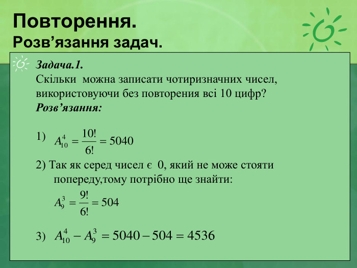 Повторення. Розв’язання задач. Задача.1.  Скільки  можна записати чотиризначних чисел, використовуючи без повторения всі 10 цифр? Розв’язання:  1)  2) Так як серед чисел є  0, який не може стояти попереду,тому потрібно ще знайти:    3)                                                       . 