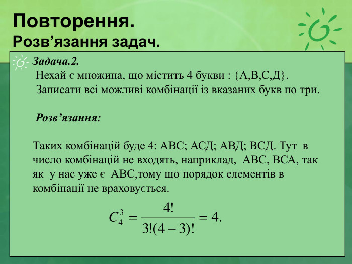 Повторення. Розв’язання задач. Задача.2.  Нехай є множина, що містить 4 букви : {А,В,С,Д}. Записати всі можливі комбінації із вказаних букв по три.        Розв’язання:  Таких комбінацій буде 4: АВС; АСД; АВД; BCД. Тут  в число комбінацій не входять, наприклад,  АВС, ВСА, так як  у нас уже є  АВС,тому що порядок елементів в комбінації не враховується.  