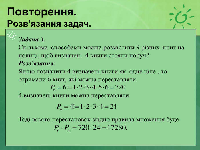Повторення. Розв’язання задач. Задача.3.  Скількома  способами можна розмістити 9 різних  книг на полиці, щоб визначені  4 книги стояли поруч? Розв’язання: Якщо позначити 4 визначені книги як  одне ціле , то отримали 6 книг, які можна переставляти.  4 визначені книги можна переставляти   Тоді всього перестановок згідно правила множення буде   