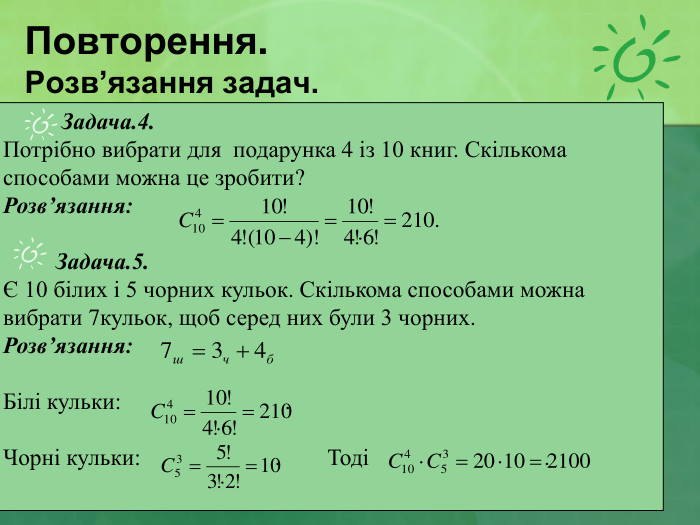 Повторення. Розв’язання задач.           Задача.4.  Потрібно вибрати для  подарунка 4 із 10 книг. Скількома способами можна це зробити? Розв’язання:           Задача.5. Є 10 білих і 5 чорних кульок. Скількома способами можна вибрати 7кульок, щоб серед них були 3 чорних. Розв’язання:    Білі кульки:                            .  Чорні кульки:                       .        Тоді                              .    