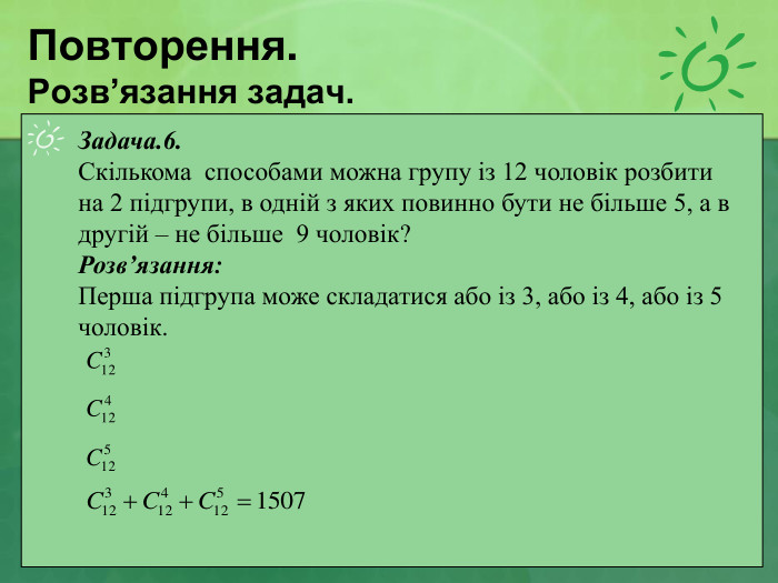 Повторення. Розв’язання задач. Задача.6.  Скількома  способами можна групу із 12 чоловік розбити  на 2 підгрупи, в одній з яких повинно бути не більше 5, а в другій – не більше  9 чоловік? Розв’язання: Перша підгрупа може складатися або із 3, або із 4, або із 5 чоловік.         