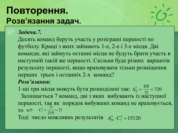 Повторення. Розв’язання задач. Задача.7.  Десять команд беруть участь у розіграші першості по футболу. Кращі з яких займають 1-е, 2-е і 3-е місця. Дві команди, які займуть останні місця не будуть брати участь в наступній такій же першості. Скільки буде різних  варіантів результату першості, якщо враховувати тільки розміщення перших  трьох і останніх 2-х  команд? Розв’язання: 1-ші три місця можуть бути розподілені так:    Залишається 7 команд, дві з яких  вибувають із наступної першості, так як  порядок вибувших команд не враховується, то  =>  Тоді  число можливих результатів  