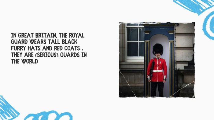 In Great Britain, the Royal Guard wears tall black furry hats and red coats . They are (serious) guards in the world