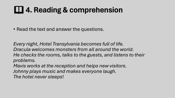 📖 4. Reading & comprehension. Read the text and answer the questions. Every night, Hotel Transylvania becomes full of life. Dracula welcomes monsters from all around the world. He checks the rooms, talks to the guests, and listens to their problems. Mavis works at the reception and helps new visitors. Johnny plays music and makes everyone laugh. The hotel never sleeps!