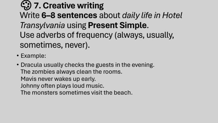 🎨 7. Creative writing. Write 6–8 sentences about daily life in Hotel Transylvania using Present Simple. Use adverbs of frequency (always, usually, sometimes, never). Example: Dracula usually checks the guests in the evening. The zombies always clean the rooms. Mavis never wakes up early. Johnny often plays loud music. The monsters sometimes visit the beach.
