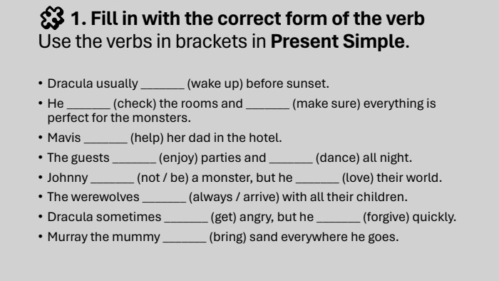 🧩 1. Fill in with the correct form of the verb. Use the verbs in brackets in Present Simple. Dracula usually _______ (wake up) before sunset. He _______ (check) the rooms and _______ (make sure) everything is perfect for the monsters. Mavis _______ (help) her dad in the hotel. The guests _______ (enjoy) parties and _______ (dance) all night. Johnny _______ (not / be) a monster, but he _______ (love) their world. The werewolves _______ (always / arrive) with all their children. Dracula sometimes _______ (get) angry, but he _______ (forgive) quickly. Murray the mummy _______ (bring) sand everywhere he goes.