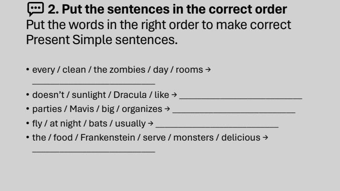 💬 2. Put the sentences in the correct order. Put the words in the right order to make correct Present Simple sentences.every / clean / the zombies / day / rooms → ___________________________doesn’t / sunlight / Dracula / like → ___________________________parties / Mavis / big / organizes → ___________________________fly / at night / bats / usually → ___________________________the / food / Frankenstein / serve / monsters / delicious → ___________________________