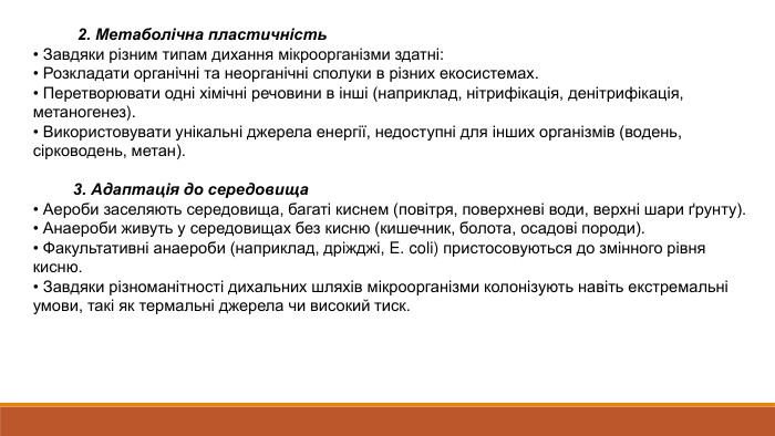  2. Метаболічна пластичність• Завдяки різним типам дихання мікроорганізми здатні:• Розкладати органічні та неорганічні сполуки в різних екосистемах.• Перетворювати одні хімічні речовини в інші (наприклад, нітрифікація, денітрифікація, метаногенез).• Використовувати унікальні джерела енергії, недоступні для інших організмів (водень, сірководень, метан). 3. Адаптація до середовища• Аероби заселяють середовища, багаті киснем (повітря, поверхневі води, верхні шари ґрунту).• Анаероби живуть у середовищах без кисню (кишечник, болота, осадові породи).• Факультативні анаероби (наприклад, дріжджі, E. coli) пристосовуються до змінного рівня кисню.• Завдяки різноманітності дихальних шляхів мікроорганізми колонізують навіть екстремальні умови, такі як термальні джерела чи високий тиск.