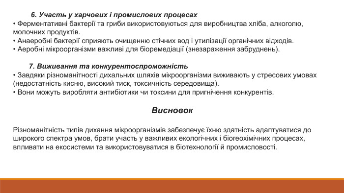  6. Участь у харчових і промислових процесах• Ферментативні бактерії та гриби використовуються для виробництва хліба, алкоголю, молочних продуктів.• Анаеробні бактерії сприяють очищенню стічних вод і утилізації органічних відходів.• Аеробні мікроорганізми важливі для біоремедіації (знезараження забруднень). 7. Виживання та конкурентоспроможність• Завдяки різноманітності дихальних шляхів мікроорганізми виживають у стресових умовах (недостатність кисню, високий тиск, токсичність середовища).• Вони можуть виробляти антибіотики чи токсини для пригнічення конкурентів. Висновок. Різноманітність типів дихання мікроорганізмів забезпечує їхню здатність адаптуватися до широкого спектра умов, брати участь у важливих екологічних і біогеохімічних процесах, впливати на екосистеми та використовуватися в біотехнології й промисловості.
