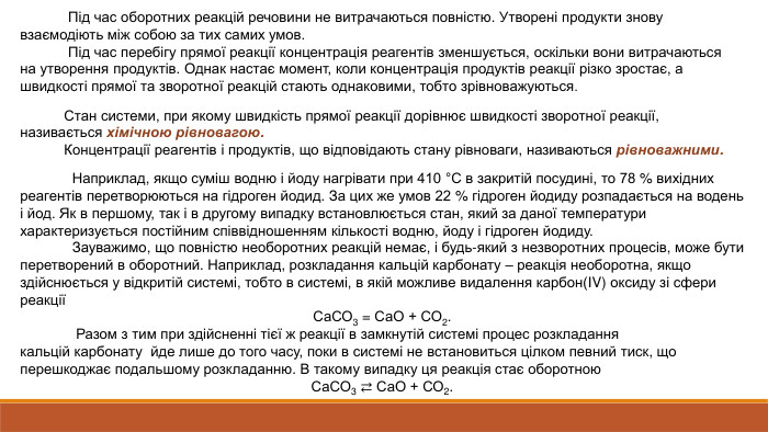  Під час оборотних реакцій речовини не витрачаються повністю. Утворені продукти знову взаємодіють між собою за тих самих умов. Під час перебігу прямої реакції концентрація реагентів зменшується, оскільки вони витрачаються на утворення продуктів. Однак настає момент, коли концентрація продуктів реакції різко зростає, а швидкості прямої та зворотної реакцій стають однаковими, тобто зрівноважуються. Стан системи, при якому швидкість прямої реакції дорівнює швидкості зворотної реакції, називається хімічною рівновагою. Концентрації реагентів і продуктів, що відповідають стану рівноваги, називаються рівноважними.  Наприклад, якщо суміш водню і йоду нагрівати при 410 °С в закритій посудині, то 78 % вихідних реагентів перетворюються на гідроген йодид. За цих же умов 22 % гідроген йодиду розпадається на водень і йод. Як в першому, так і в другому випадку встановлюється стан, який за даної температури характеризується постійним співвідношенням кількості водню, йоду і гідроген йодиду. Зауважимо, що повністю необоротних реакцій немає, і будь-який з незворотних процесів, може бути перетворений в оборотний. Наприклад, розкладання кальцій карбонату – реакція необоротна, якщо здійснюється у відкритій системі, тобто в системі, в якій можливе видалення карбон(IV) оксиду зі сфери реакціїСа. СО3 = Са. О + СО2. Разом з тим при здійсненні тієї ж реакції в замкнутій системі процес розкладання кальцій карбонату  йде лише до того часу, поки в системі не встановиться цілком певний тиск, що перешкоджає подальшому розкладанню. В такому випадку ця реакція стає оборотною. Са. СО3 ⇄ Са. О + СО2.