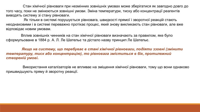  Стан хімічної рівноваги при незмінних зовнішніх умовах може зберігатися як завгодно довго до того часу, поки не змінюються зовнішні умови. Зміна температури, тиску або концентрації реагентів виводять систему зі стану рівноваги. Як тільки в системі порушується рівновага, швидкості прямої і зворотної реакцій стають неоднаковими і в системі переважно протікає процес, який знову викликають стан рівноваги, але вже відповідає новим умовам. Вплив зовнішніх чинників на стан хімічної рівноваги визначають за правилом, яке було сформульоване в 1884 р. А. Л. Ле Шательє та дістало назву принцип Ле Шательє. Якщо на систему, що перебуває в стані хімічної рівноваги, подіяти ззовні (змінити температуру, тиск або концентрацію), то рівновага зміститься в бік, протилежний створеній умові. Використання каталізаторів не впливає на зміщення хімічної рівноваги, тому що вони однаково пришвидшують пряму й зворотну реакції.