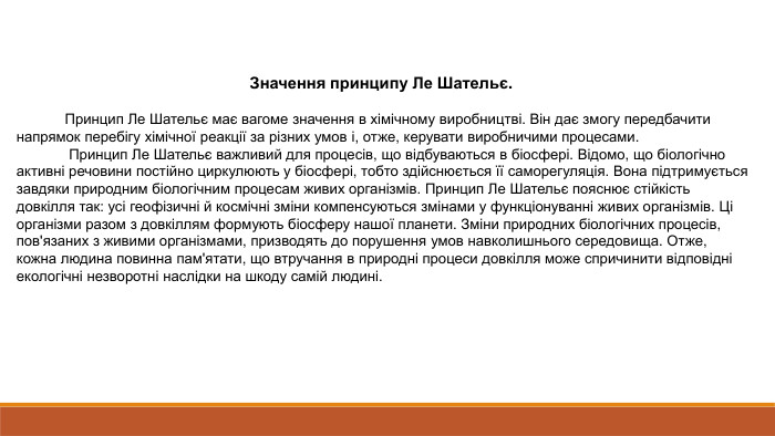 Значення принципу Ле Шательє.  Принцип Ле Шательє має вагоме значення в хімічному виробництві. Він дає змогу передбачити напрямок перебігу хімічної реакції за різних умов і, отже, керувати виробничими процесами. Принцип Ле Шательє важливий для процесів, що відбуваються в біосфері. Відомо, що біологічно активні речовини постійно циркулюють у біосфері, тобто здійснюється її саморегуляція. Вона підтримується завдяки природним біологічним процесам живих організмів. Принцип Ле Шательє пояснює стійкість довкілля так: усі геофізичні й космічні зміни компенсуються змінами у функціонуванні живих організмів. Ці організми разом з довкіллям формують біосферу нашої планети. Зміни природних біологічних процесів, пов'язаних з живими організмами, призводять до порушення умов навколишнього середовища. Отже, кожна людина повинна пам'ятати, що втручання в природні процеси довкілля може спричинити відповідні екологічні незворотні наслідки на шкоду самій людині.