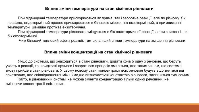 Вплив зміни температури на стан хімічної рівноваги При підвищенні температури прискорюються як пряма, так і зворотна реакції, але по різному. Як правило, ендотермічний процес прискорюється в більшою мірою, ніж екзотермічний, а при зниженні температури  швидше протікає екзотермічна.  При підвищенні температури рівновага зміщується в бік ендотермічної реакції, а при зниженні – в бік екзотермічної. Чим більший тепловий ефект реакції, тим сильніший вплив температури на зміщення рівноваги. Вплив зміни концентрації на стан хімічної рівноваги Якщо до системи, що знаходиться в стані рівноваги, додати хоча б одну з речовин, що беруть участь в реакції, то швидкості прямого і зворотного процесів зміняться, але таким чином, що система знову прийде в стан рівноваги. У цьому новому стані концентрації всіх речовин будуть відрізнятися від початкових, але співвідношення між ними,що визначається константою рівноваги, залишиться тим самим. Тобто, в рівноважній системі не можна змінити концентрацію тільки однієї речовини, не змінюючи концентрації всіх інших.