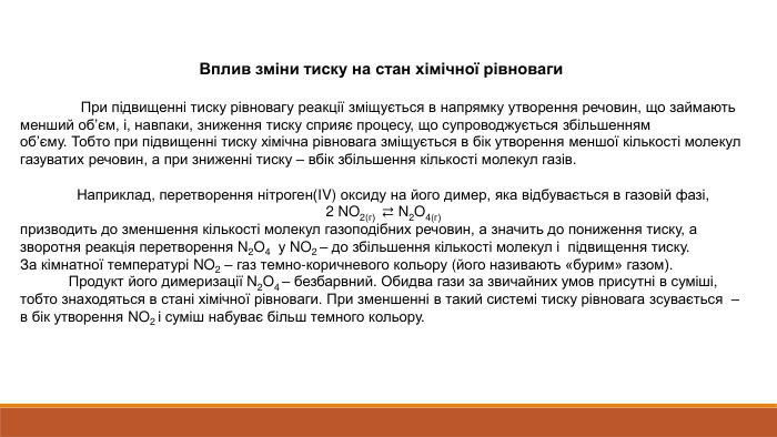 Вплив зміни тиску на стан хімічної рівноваги При підвищенні тиску рівновагу реакції зміщується в напрямку утворення речовин, що займають менший об’єм, і, навпаки, зниження тиску сприяє процесу, що супроводжується збільшенням об’єму. Тобто при підвищенні тиску хімічна рівновага зміщується в бік утворення меншої кількості молекул газуватих речовин, а при зниженні тиску – вбік збільшення кількості молекул газів.  Наприклад, перетворення нітроген(ІV) оксиду на його димер, яка відбувається в газовій фазі, 2 NO2(г)  ⇄ N2 O4(г)призводить до зменшення кількості молекул газоподібних речовин, а значить до пониження тиску, а зворотня реакція перетворення N2 O4  у NO2 – до збільшення кількості молекул і  підвищення тиску. За кімнатної температурі NO2 – газ темно-коричневого кольору (його називають «бурим» газом). Продукт його димеризації N2 O4 – безбарвний. Обидва гази за звичайних умов присутні в суміші, тобто знаходяться в стані хімічної рівноваги. При зменшенні в такий системі тиску рівновага зсувається  – в бік утворення NO2 і суміш набуває більш темного кольору.