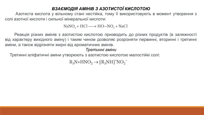 ВЗАЄМОДІЯ АМІНІВ З АЗОТИСТОЇ КИСЛОТОЮ Азотиста кислота у вільному стані нестійка, тому її використовують в момент утворення з солі азотної кислоти і сильної мінеральної кислоти: Реакція різних амінів з азотистою кислотою призводить до різних продуктів (в залежності від характеру вихідного аміну) і таким чином дозволяє розрізняти первинні, вторинні і третинні аміни, а також відрізняти жирні від ароматичних амінів. Третинні аміни Третинні аліфатичні аміни утворюють з азотистою кислотою малостійкі солі: 