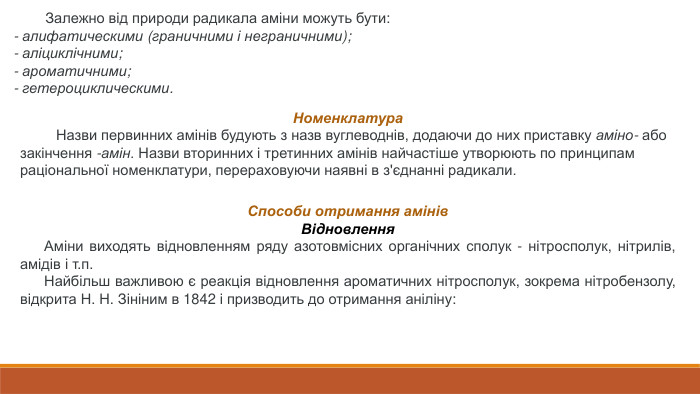  Залежно від природи радикала аміни можуть бути:- алифатическими (граничними і неграничними);- аліциклічними;- ароматичними;- гетероциклическими. Номенклатура Назви первинних амінів будують з назв вуглеводнів, додаючи до них приставку аміно- або закінчення -амін. Назви вторинних і третинних амінів найчастіше утворюють по принципам раціональної номенклатури, перераховуючи наявні в з'єднанні радикали. Способи отримання амінів. Відновлення Аміни виходять відновленням ряду азотовмісних органічних сполук - нітросполук, нітрилів, амідів і т.п. Найбільш важливою є реакція відновлення ароматичних нітросполук, зокрема нітробензолу, відкрита Н. Н. Зініним в 1842 і призводить до отримання аніліну: