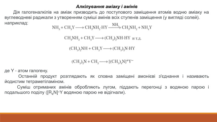 Алкілування аміаку і амінів Дія галогеналкілів на аміак призводить до поступового заміщення атомів водню аміаку на вуглеводневі радикали з утворенням суміші амінів всіх ступенів заміщення (у вигляді солей).наприклад:де Y - атом галогену. Останній продукт розглядають як сповна заміщені амонієві з'єднання і називають йодистим тетраметіламіном. Суміш отриманих амінів обробляють лугом, піддають перегонці з водяною парою і подальшого поділу ([R4 N]+Y водяною парою не відігнали).