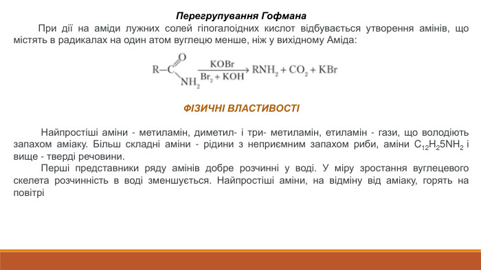 Перегрупування Гофмана При дії на аміди лужних солей гіпогалоідних кислот відбувається утворення амінів, що містять в радикалах на один атом вуглецю менше, ніж у вихідному Аміда: ФІЗИЧНІ ВЛАСТИВОСТІ Найпростіші аміни - метиламін, диметил- і три- метиламін, етиламін - гази, що володіють запахом аміаку. Більш складні аміни - рідини з неприємним запахом риби, аміни C12 H25 NH2 і вище - тверді речовини. Перші представники ряду амінів добре розчинні у воді. У міру зростання вуглецевого скелета розчинність в воді зменшується. Найпростіші аміни, на відміну від аміаку, горять на повітрі