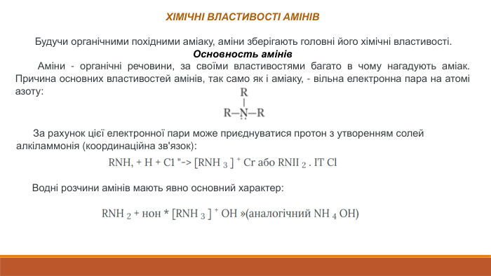 ХІМІЧНІ ВЛАСТИВОСТІ АМІНІВ Будучи органічними похідними аміаку, аміни зберігають головні його хімічні властивості. Основность амінів Аміни - органічні речовини, за своїми властивостями багато в чому нагадують аміак. Причина основних властивостей амінів, так само як і аміаку, - вільна електронна пара на атомі азоту:  За рахунок цієї електронної пари може приєднуватися протон з утворенням солей алкіламмонія (координаційна зв'язок): Водні розчини амінів мають явно основний характер: