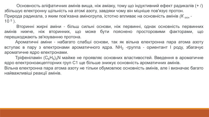  Основность аліфатичних амінів вища, ніж аміаку, тому що індуктивний ефект радикалів (+ /) збільшує електронну щільність на атомі азоту, завдяки чому він міцніше пов'язує протон. Природа радикала, з яким пов'язана аміногрупа, істотно впливає на основність амінів (К осн -10 5 ). Вторинні жирні аміни - більш сильні основи, ніж первинні, однак основність первинних амінів нижче, ніж вторинних, що може бути пояснено просторовими факторами, що перешкоджають зв'язуванню протона. Ароматичні аміни - набагато слабші основи, так як вільна електронна пара атома азоту вступає в пару з електронами ароматичного ядра. NH2 -rpynna - ориентант I роду, збагачує ароматичне ядро електронами. Тріфеніламін (C6 H5)3 N майже не проявляє основних властивостей. Введення в ароматичне ядро електроноакцепторних груп С1 ще більше знижує основність ароматичних амінів. Вільна електронна пара атома азоту не тільки обумовлює основність амінів, але і визначає багато найважливіші реакції амінів.