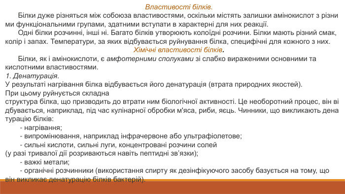 Властивості білків. Білки дуже різняться між собоюза властивостями, оскільки містять залишки амінокислот з різними функціональними групами, здатними вступати в характерні для них реакції. Одні білки розчинні, інші ні. Багато білків утворюють колоїдні розчини. Білки мають різний смак, колір і запах. Температури, за яких відбувається руйнування білка, специфічні для кожного з них. Хімічні властивості білків. Білки, як і амінокислоти, є амфотерними сполуками зі слабко вираженими основними та кислотними властивостями.1. Денатурація. У результаті нагрівання білка відбувається його денатурація (втрата природних якостей). При цьому руйнується складна структура білка, що призводить до втрати ним біологічної активності. Це необоротний процес, він відбувається, наприклад, під час кулінарної обробки м'яса, риби, яєць. Чинники, що викликають денатурацію білків: ‑ нагрівання; ‑ випромінювання, наприклад інфрачервоне або ультрафіолетове; ‑ сильні кислоти, сильні луги, концентровані розчини солей (у разі тривалої дії розриваються навіть пептидні зв’язки); ‑ важкі метали; ‑ органічні розчинники (використання спирту як дезінфікуючого засобу базується на тому, що він викликає денатурацію білків бактерій).