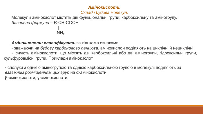 Амінокислоти. Склад і будова молекул. Молекули амінокислот містять дві функціональні групи: карбоксильну та аміногрупу. Загальна формула – R‑CH‑COOH                                        |                                       NH2 Амінокислоти класифікують за кількома ознаками.‑ зважаючи на будову карбонового ланцюга, амінокислои поділяють на циклічні й нециклічні.‑ існують амінокислоти, що містять дві карбоксильні або дві аміногрупи, гідроксильні групи, сульфуровмісні групи. Приклади амінокислот‑ сполуки з однією аміногрупою та однією карбоксильною групою в молекулі поділяють за взаємним розміщенням цих груп на α-амінокислоти,β-амінокислоти, γ-амінокислоти.