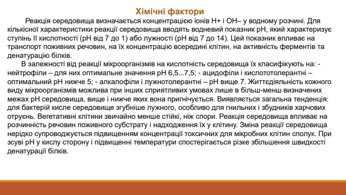 Хімічні фактори Реакція середовища визначається концентрацією іонів Н+ і ОН– у водному розчині. Для кількісної характеристики реакції середовища вводять водневий показник р. Н, який характеризує ступінь її кислотності (р. Н від 7 до 1) або лужності (р. Н від 7 до 14). Цей показник впливає на транспорт поживних речовин, на їх концентрацію всередині клітин, на активність ферментів та денатурацію білків. В залежності від реакції мікроорганізмів на кислотність середовища їх класифікують на: - нейтрофіли – для них оптимальне значення р. Н 6,5...7,5; - ацидофіли і кислототолерантні – оптимальний р. Н нижче 5; - алкалофіли і лужнотолерантні – р. Н вище 7. Життєдіяльність кожного виду мікроорганізмів можлива при інших сприятливих умовах лише в більш-менш визначених межах р. Н середовища, вище і нижче яких вона пригнічується. Виявляється загальна тенденція: для бактерій кисле середовище згубніше лужного, особливо для гнильних і збудників харчових отруєнь. Вегетативні клітини звичайно менше стійкі, ніж спори. Реакція середовища впливає на розчинність речовин поживного субстрату і надходження їх у клітину. Зміна реакції середовища нерідко супроводжується підвищенням концентрації токсичних для мікробних клітин сполук. При зсуві р. Н у кислу сторону і підвищенні температури спостерігається різке збільшення швидкості денатурації білків. 